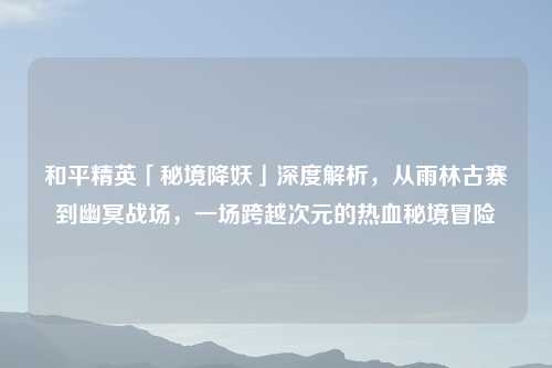 和平精英「秘境降妖」深度解析,从雨林古寨到幽冥战场,一场跨越次元的热血秘境冒险