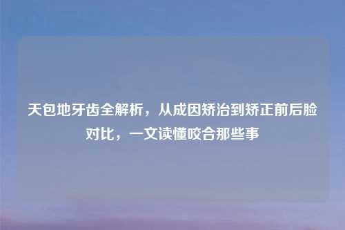 天包地牙齿全解析，从成因矫治到矫正前后脸对比，一文读懂咬合那些事