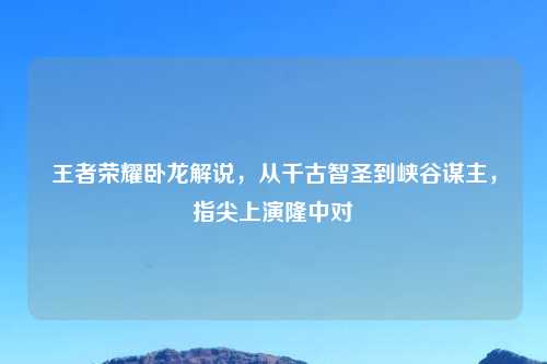 王者荣耀卧龙解说,从千古智圣到峡谷谋主,指尖上演隆中对