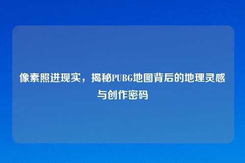 像素照进现实,揭秘PUBG地图背后的地理灵感与创作密码