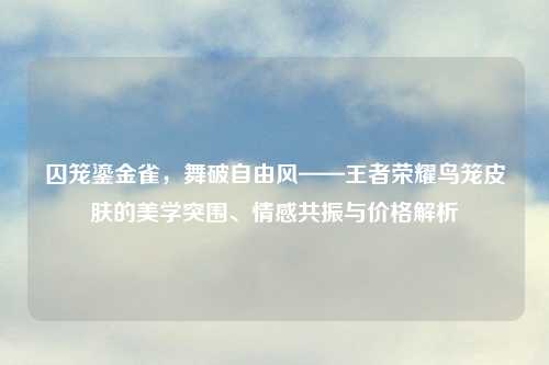 囚笼鎏金雀,舞破自由风——王者荣耀鸟笼皮肤的美学突围、情感共振与价格解析