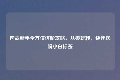 逆战新手全方位进阶攻略,从零玩转,快速摆脱小白标签
