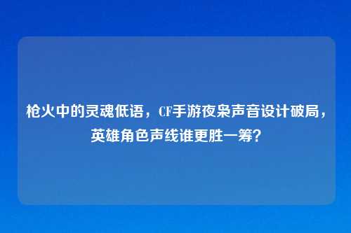 枪火中的灵魂低语,CF手游夜枭声音设计破局,英雄角色声线谁更胜一筹?