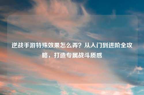 逆战手游特殊效果怎么弄？从入门到进阶全攻略，打造专属战斗质感