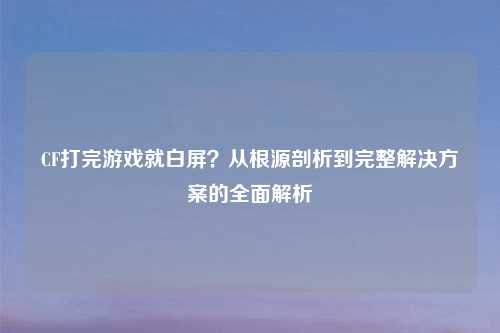 CF打完游戏就白屏?从根源剖析到完整解决方案的全面解析