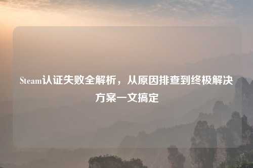 Steam认证失败全解析,从原因排查到终极解决方案一文搞定