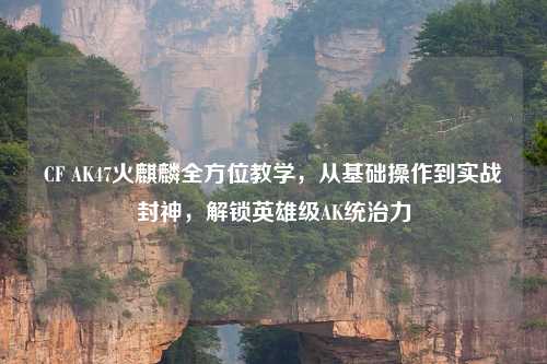 CF AK47火麒麟全方位教学，从基础操作到实战封神，解锁英雄级AK统治力