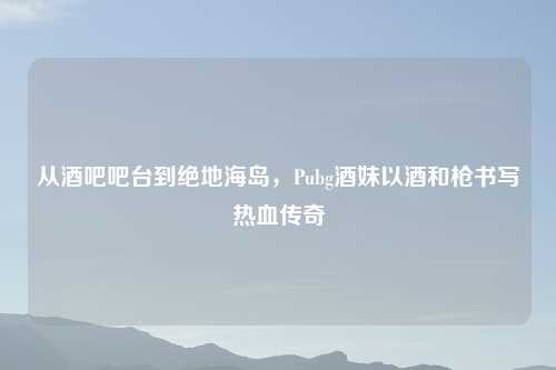 从酒吧吧台到绝地海岛,Pubg酒妹以酒和枪书写热血传奇