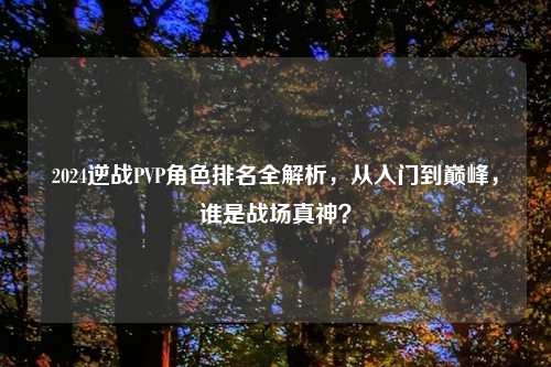 2024逆战PVP角色排名全解析,从入门到巅峰,谁是战场真神?