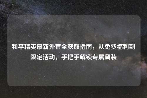 和平精英最新外套全获取指南,从免费福利到限定活动,手把手解锁专属潮装