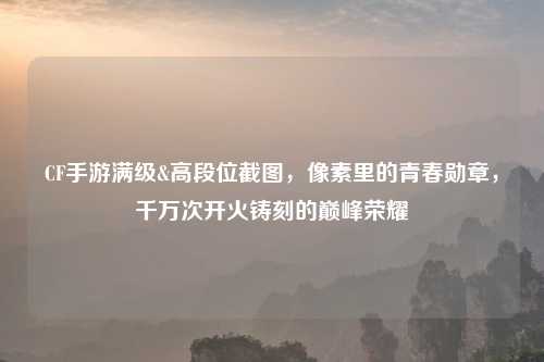 CF手游满级&高段位截图,像素里的青春勋章,千万次开火铸刻的巅峰荣耀