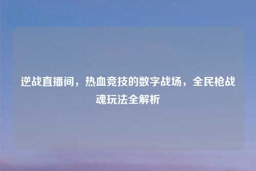 逆战直播间，热血竞技的数字战场，全民枪战魂玩法全解析