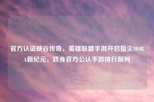 官方认证峡谷传奇,英雄联盟手游开启指尖MOBA新纪元,跻身官方公认手游排行前列