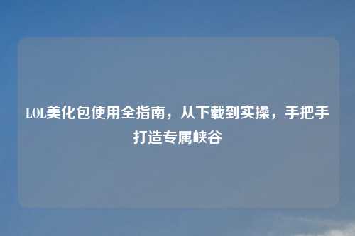 LOL美化包使用全指南,从下载到实操,手把手打造专属峡谷