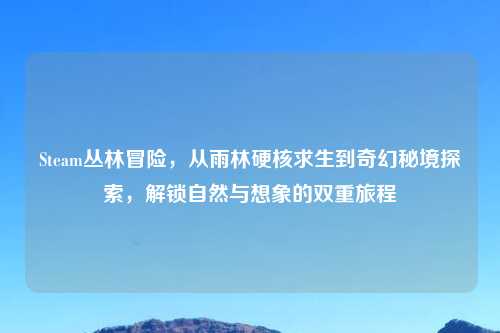 Steam丛林冒险,从雨林硬核求生到奇幻秘境探索,解锁自然与想象的双重旅程