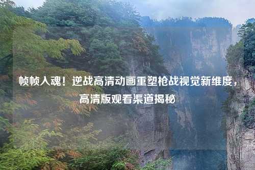 帧帧入魂！逆战高清动画重塑枪战视觉新维度，高清版观看渠道揭秘