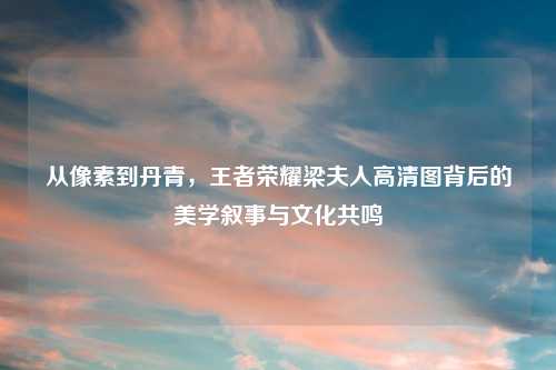 从像素到丹青,王者荣耀梁夫人高清图背后的美学叙事与文化共鸣