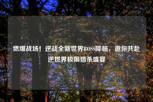 燃爆战场!逆战全新世界BOSS降临,邀你共赴逆世界极限猎杀盛宴