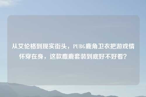 从艾伦格到现实街头,PUBG鹿角卫衣把游戏情怀穿在身,这款麋鹿套装到底好不好看?