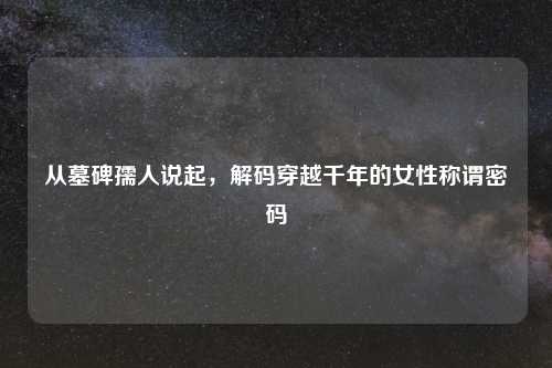 从墓碑孺人说起,解码穿越千年的女性称谓密码