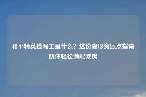 和平精英捡漏王是什么?这份隐形资源点指南助你轻松满配吃鸡