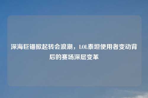 深海巨锚掀起转会浪潮，LOL泰坦使用者变动背后的赛场深层变革
