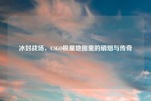 冰封战场,CSGO极星地图里的硝烟与传奇