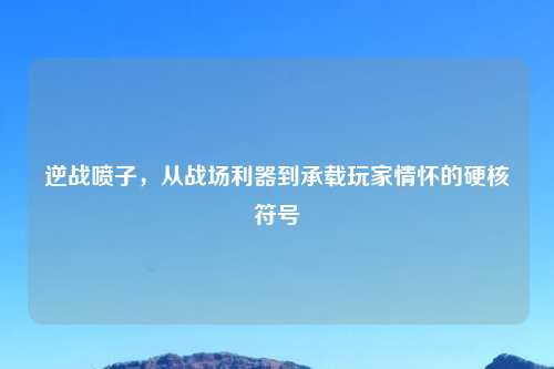 逆战喷子,从战场利器到承载玩家情怀的硬核符号