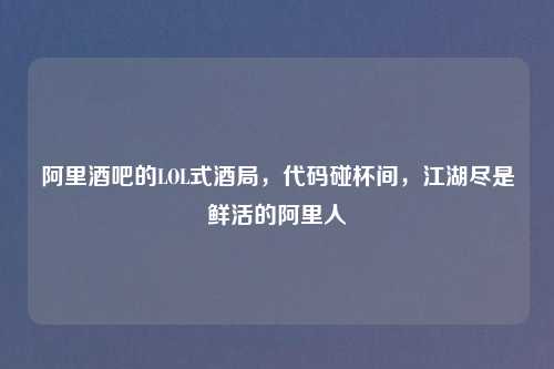 阿里酒吧的LOL式酒局,代码碰杯间,江湖尽是鲜活的阿里人