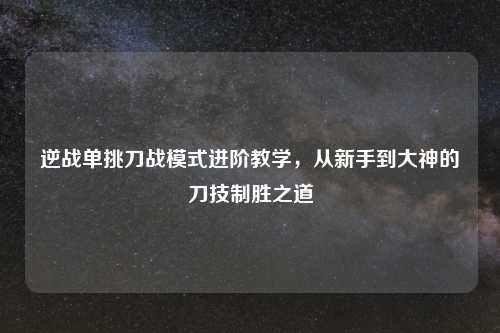 逆战单挑刀战模式进阶教学,从新手到大神的刀技制胜之道