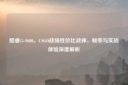 酷睿i5-9600,CSGO战场性价比战神,帧率与实战体验深度解析