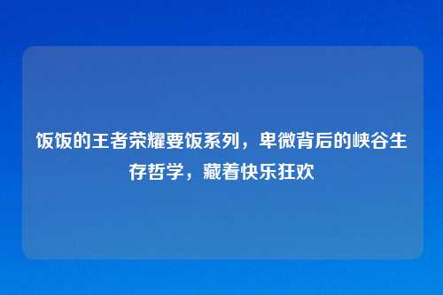 饭饭的王者荣耀要饭系列,卑微背后的峡谷生存哲学,藏着快乐狂欢