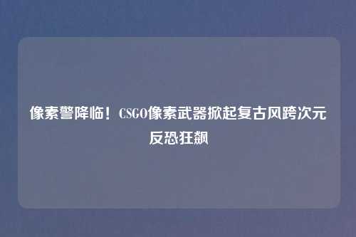 像素警降临!CSGO像素武器掀起复古风跨次元反恐狂飙