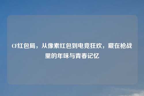CF红包局,从像素红包到电竞狂欢,藏在枪战里的年味与青春记忆