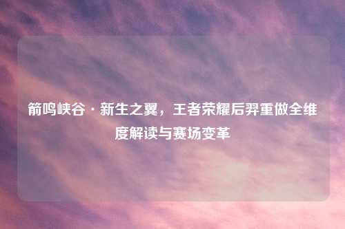 箭鸣峡谷·新生之翼,王者荣耀后羿重做全维度解读与赛场变革