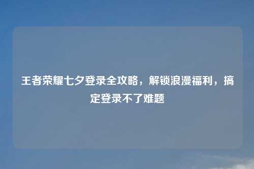 王者荣耀七夕登录全攻略，解锁浪漫福利，搞定登录不了难题