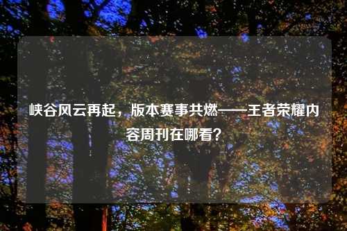 峡谷风云再起,版本赛事共燃——王者荣耀内容周刊在哪看?