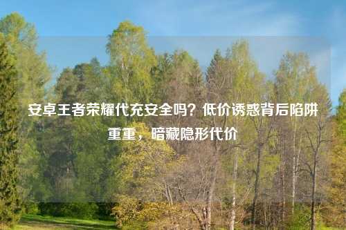 安卓王者荣耀代充安全吗？低价诱惑背后陷阱重重，暗藏隐形代价