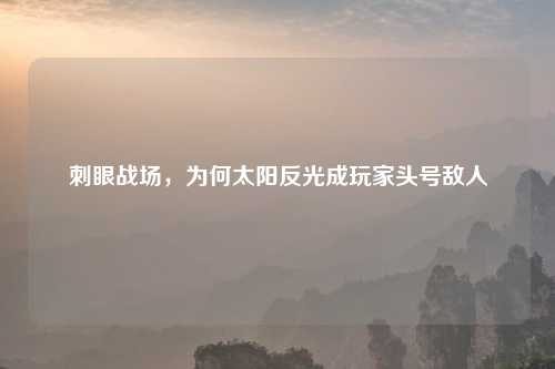 刺眼战场,为何太阳反光成玩家头号敌人