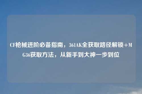 CF枪械进阶必备指南,361AK全获取路径解锁+MG36获取 ,从新手到大神一步到位