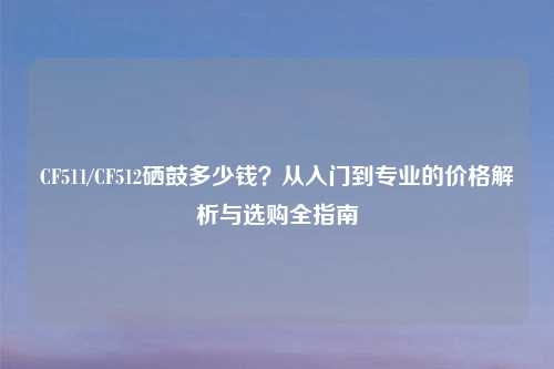 CF511/CF512硒鼓多少钱?从入门到专业的价格解析与选购全指南