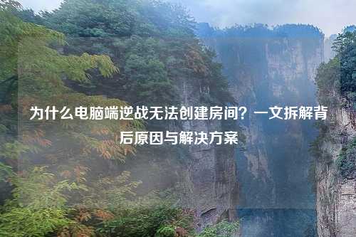 为什么电脑端逆战无法创建房间?一文拆解背后原因与解决方案
