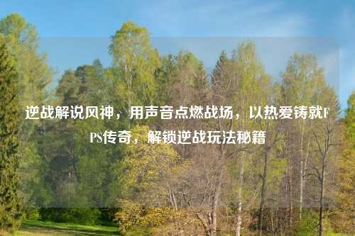 逆战解说风神,用声音点燃战场,以热爱铸就FPS传奇,解锁逆战玩法秘籍