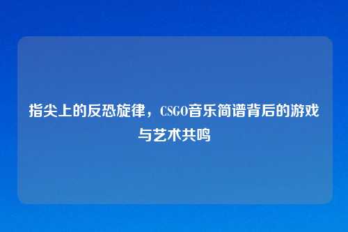 指尖上的反恐旋律,CSGO音乐简谱背后的游戏与艺术共鸣