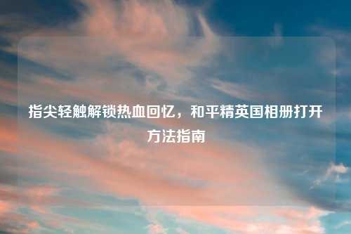 指尖轻触解锁热血回忆,和平精英国相册打开 指南