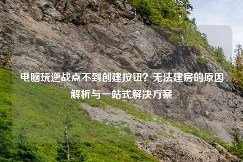 电脑玩逆战点不到创建按钮?无法建房的原因解析与一站式解决方案