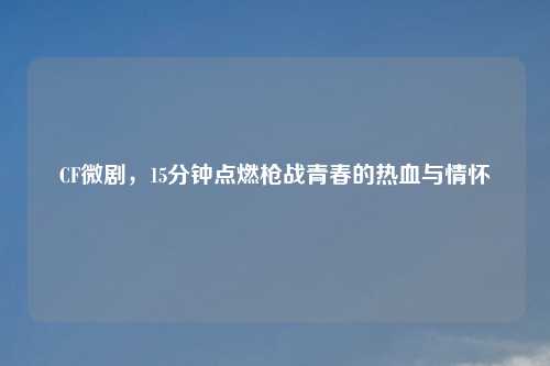 CF微剧,15分钟点燃枪战青春的热血与情怀