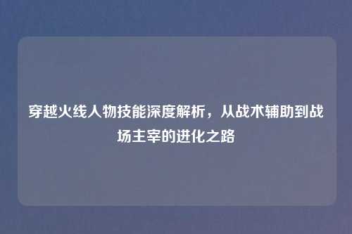 穿越火线人物技能深度解析,从战术辅助到战场主宰的进化之路