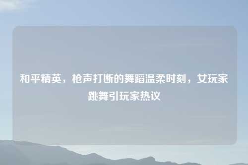和平精英,枪声打断的舞蹈温柔时刻,女玩家跳舞引玩家热议