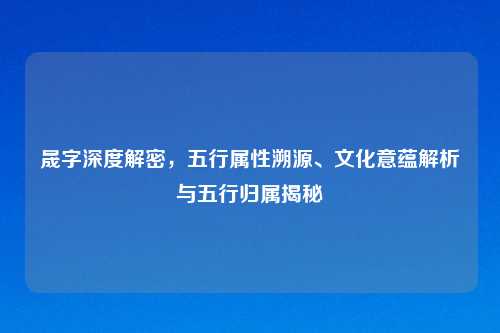 晟字深度解密,五行属性溯源、文化意蕴解析与五行归属揭秘